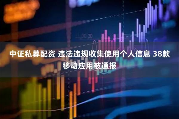 中证私募配资 违法违规收集使用个人信息 38款移动应用被通报