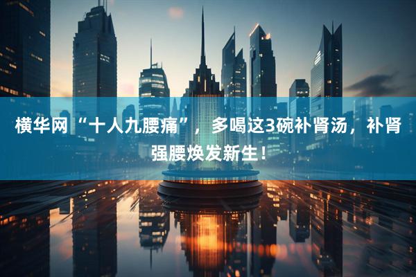 横华网 “十人九腰痛”，多喝这3碗补肾汤，补肾强腰焕发新生！