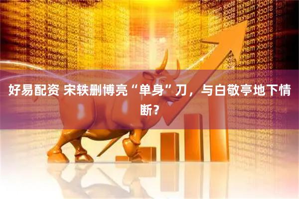 好易配资 宋轶删博亮“单身”刀，与白敬亭地下情断？