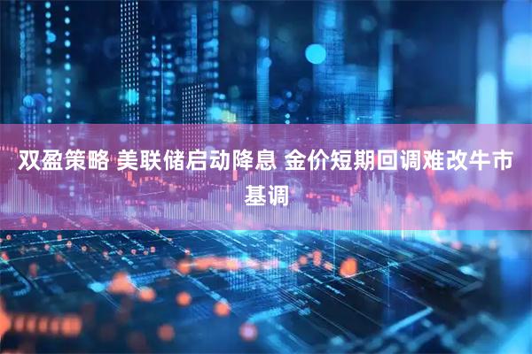 双盈策略 美联储启动降息 金价短期回调难改牛市基调