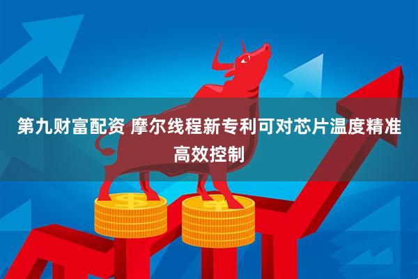 第九财富配资 摩尔线程新专利可对芯片温度精准高效控制