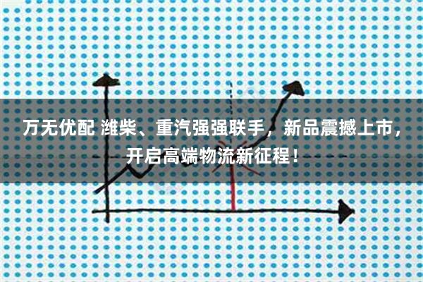 万无优配 潍柴、重汽强强联手，新品震撼上市，开启高端物流新征程！