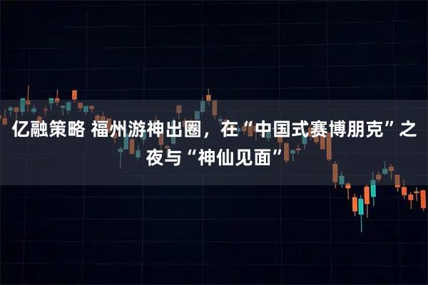 亿融策略 福州游神出圈，在“中国式赛博朋克”之夜与“神仙见面”