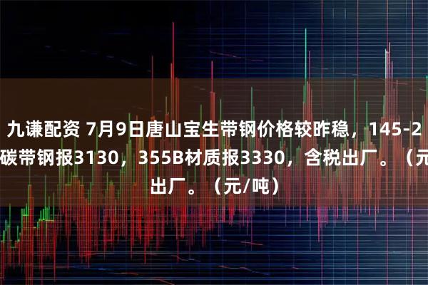 九谦配资 7月9日唐山宝生带钢价格较昨稳，145-252普碳带钢报3130，355B材质报3330，含税出厂。（元/吨）