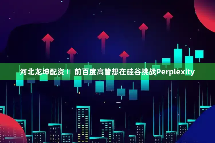 河北龙坤配资 ​前百度高管想在硅谷挑战Perplexity