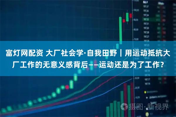 富灯网配资 大厂社会学·自我田野｜用运动抵抗大厂工作的无意义感背后——运动还是为了工作？